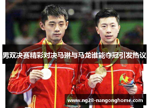 男双决赛精彩对决马琳与马龙谁能夺冠引发热议